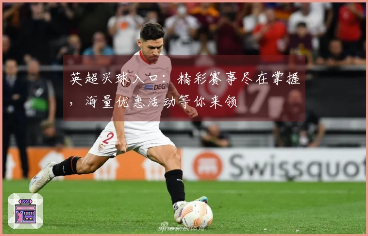 英超买球入口：精彩赛事尽在掌握，海量优惠活动等你来领