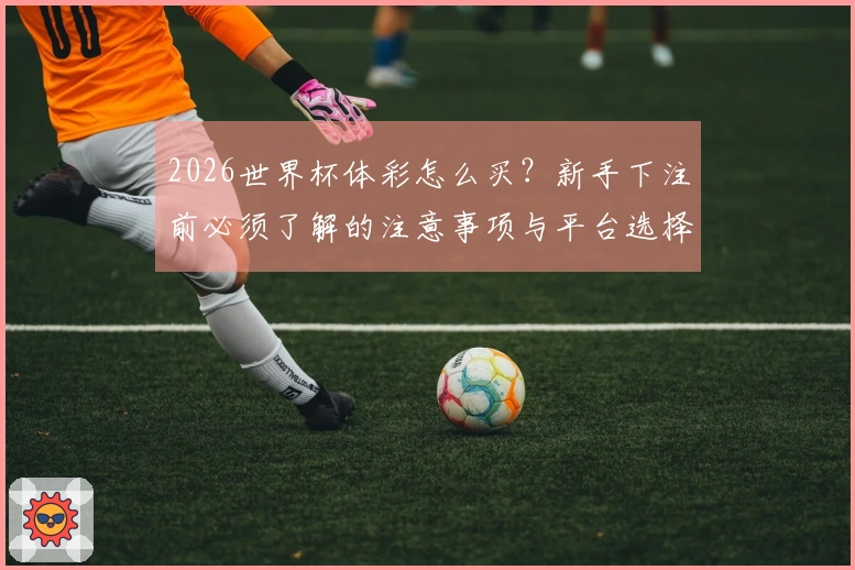 2026世界杯体彩怎么买？新手下注前必须了解的注意事项与平台选择问题