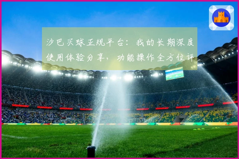 沙巴买球正规平台：我的长期深度使用体验分享，功能操作全方位评价