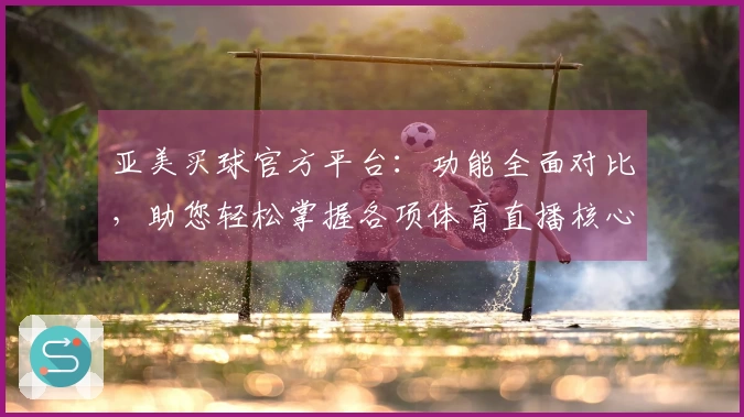 亚美买球官方平台：功能全面对比，助您轻松掌握各项体育直播核心体验