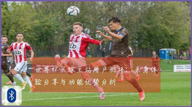 世界杯买球主站用户测评：亲身体验分享与功能优势分析