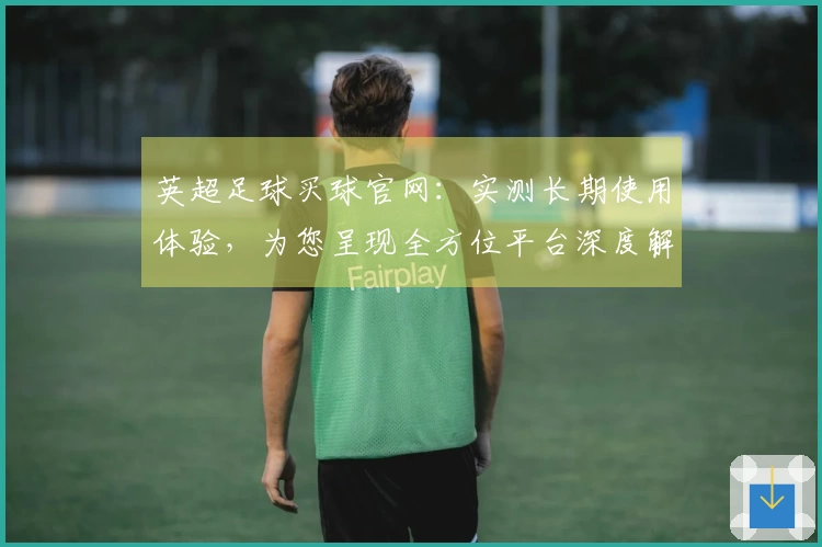 英超足球买球官网：实测长期使用体验，为您呈现全方位平台深度解析